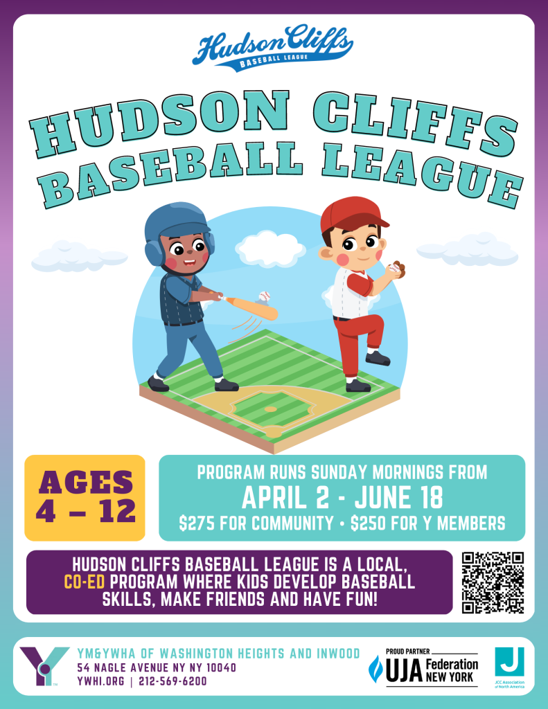 Poster that reads "Hudson Cliffs Baseball League Ages 4-12 Program runs Sunday Mornings from April 2 - June 18 $275 for community or $250 for Y Members. Hudson Cliffs baseball league is a local, co-ed program where kids develop baseball skills, make friends, and have fun. at YM&YWHA