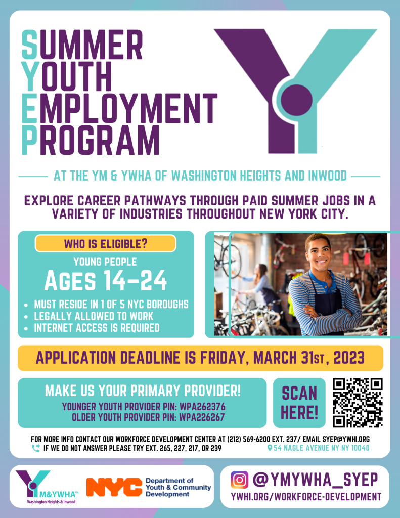 Summer Youth Employment Program. At the YM & YWHA of Washington Heights and Beyond. Explore Career Pathways through paid summer jobs in a variety of industries throughtout NYC. For ages 14-24. Application Deadline is March 31, 2023